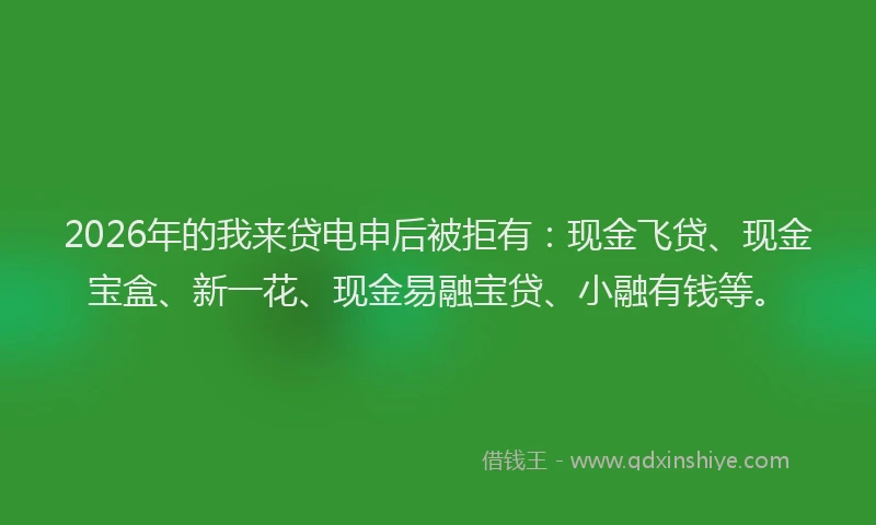 2026年的我来贷电申后被拒有：现金飞贷、现金宝盒、新一花、现金易融宝贷、小融有钱等。