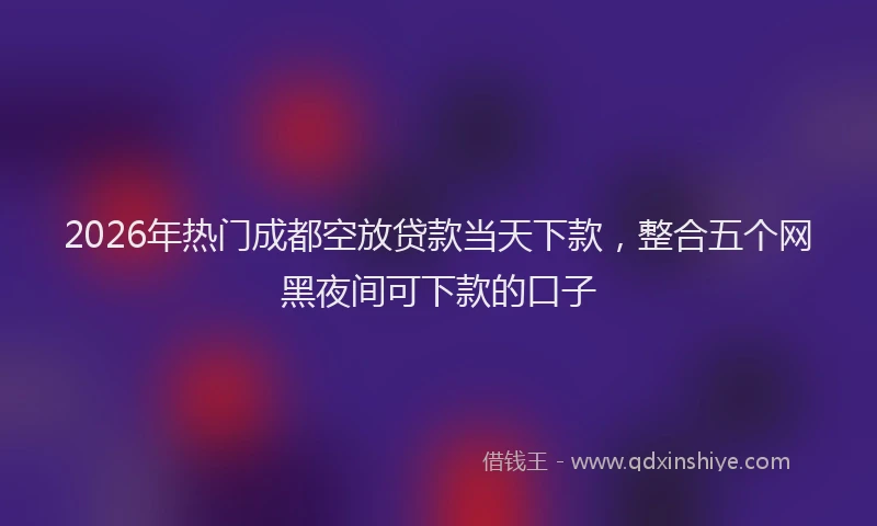 2026年热门成都空放贷款当天下款，整合五个网黑夜间可下款的口子