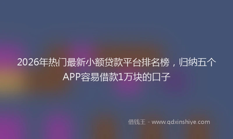 2026年热门最新小额贷款平台排名榜,归纳五个APP容易借款1万块的口子