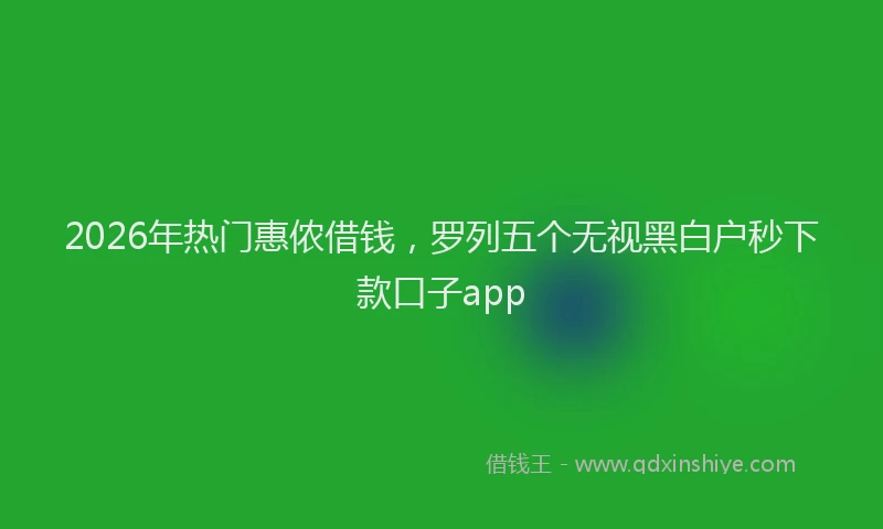 2026年热门惠侬借钱，罗列五个无视黑白户秒下款口子app