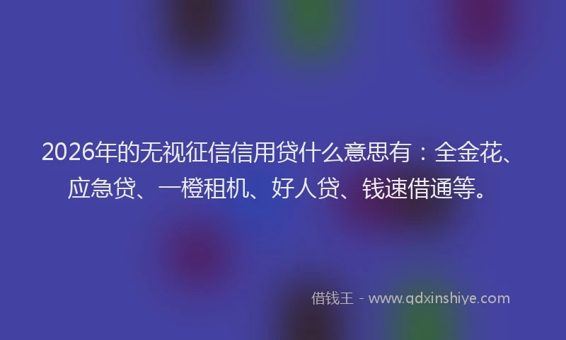 2026年的无视征信信用贷什么意思有：全金花、应急贷、一橙租机、好人贷、钱速借通等。