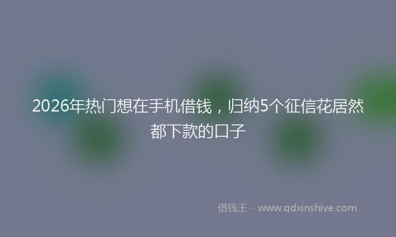 2026年热门想在手机借钱，归纳5个征信花居然都下款的口子