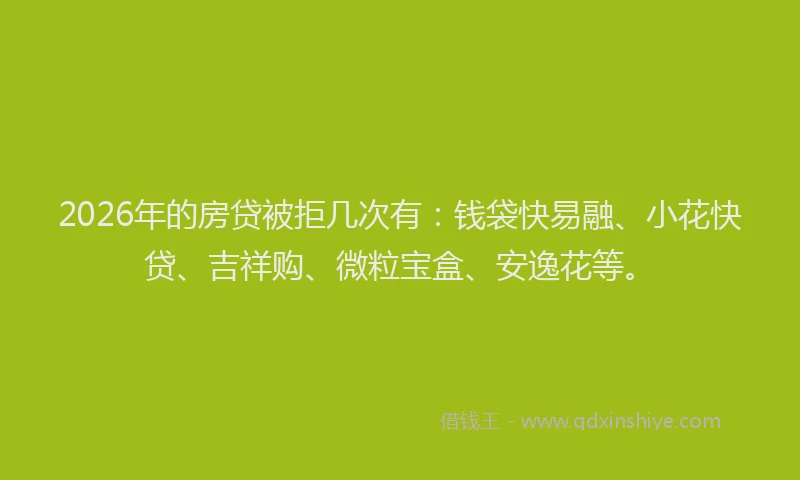 2026年的房贷被拒几次有：钱袋快易融、小花快贷、吉祥购、微粒宝盒、安逸花等。