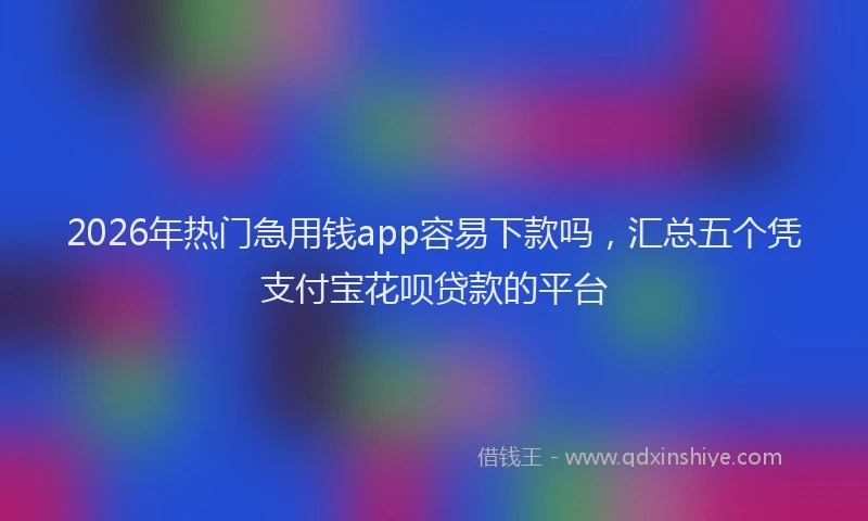 2026年热门急用钱app容易下款吗，汇总五个凭支付宝花呗贷款的平台