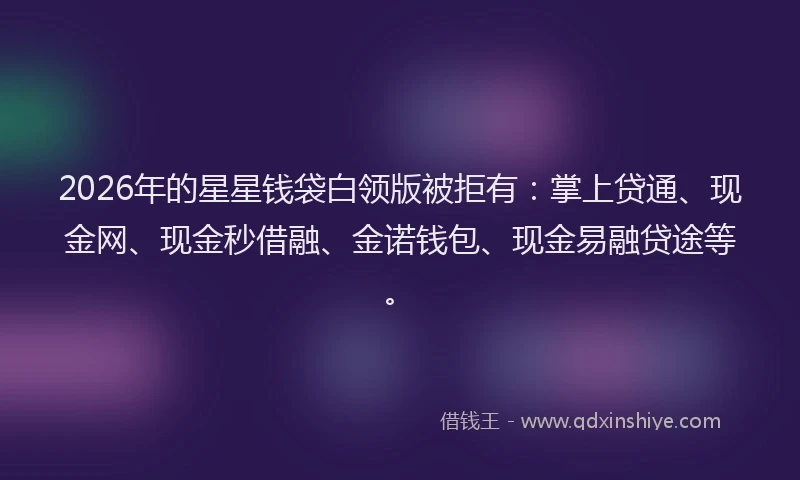 2026年的星星钱袋白领版被拒有：掌上贷通、现金网、现金秒借融、金诺钱包、现金易融贷途等。