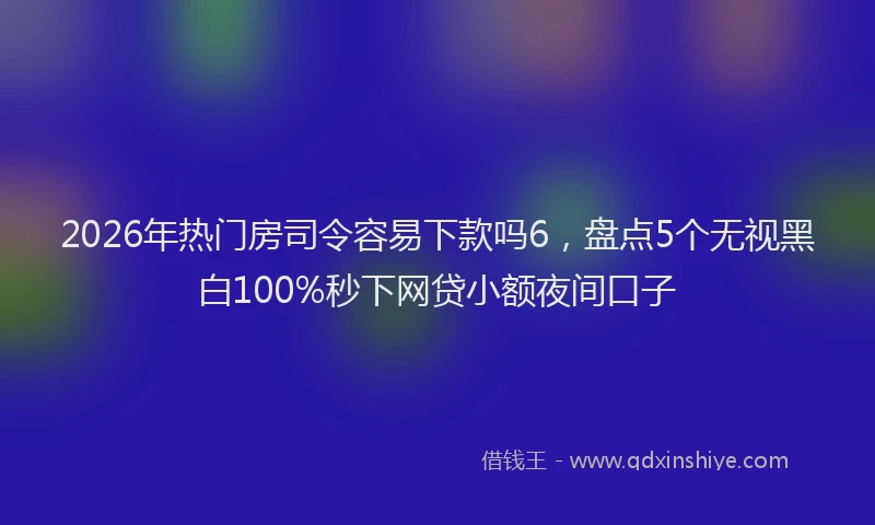 2026年热门房司令容易下款吗6，盘点5个无视黑白100%秒下网贷小额夜间口子