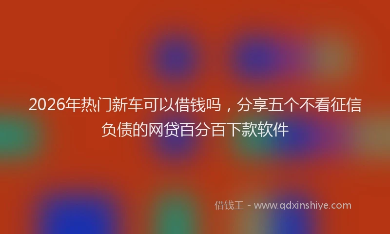 2026年热门新车可以借钱吗，分享五个不看征信负债的网贷百分百下款软件
