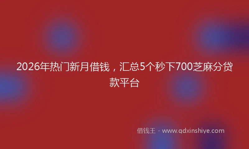 2026年热门新月借钱，汇总5个秒下700芝麻分贷款平台