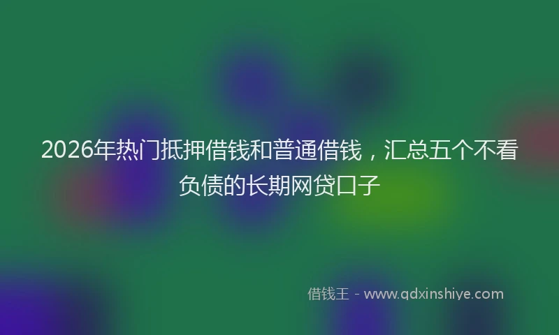 2026年热门抵押借钱和普通借钱，汇总五个不看负债的长期网贷口子