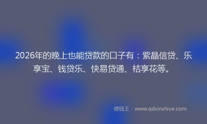 2026年的晚上也能贷款的口子有：紫晶信贷、乐享宝、钱贷乐、快易贷通、桔享花等。