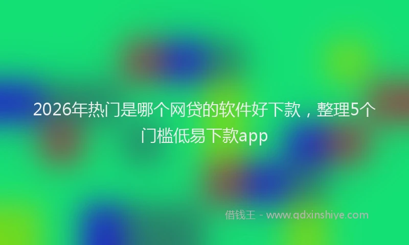 2026年热门是哪个网贷的软件好下款，整理5个门槛低易下款app