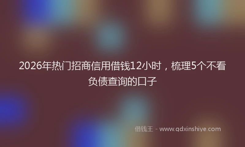 2026年热门招商信用借钱12小时，梳理5个不看负债查询的口子