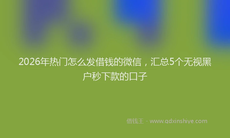 2026年热门怎么发借钱的微信，汇总5个无视黑户秒下款的口子