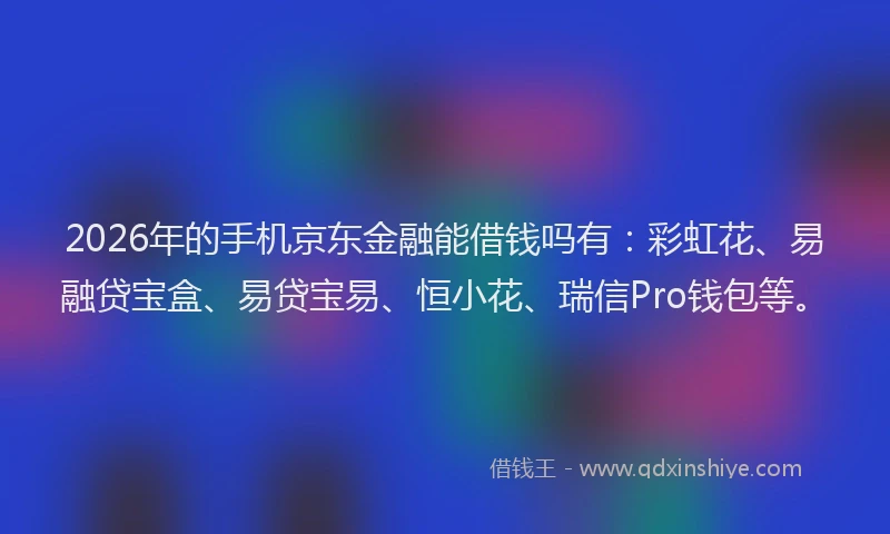 2026年的手机京东金融能借钱吗有：彩虹花、易融贷宝盒、易贷宝易、恒小花、瑞信Pro钱包等。