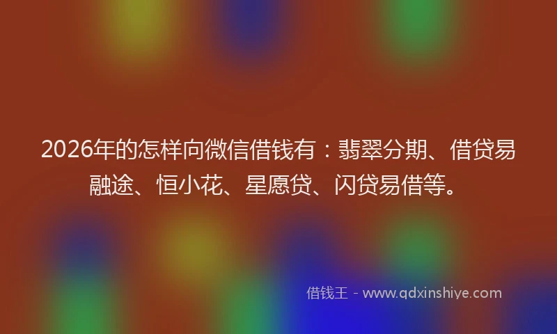 2026年的怎样向微信借钱有：翡翠分期、借贷易融途、恒小花、星愿贷、闪贷易借等。