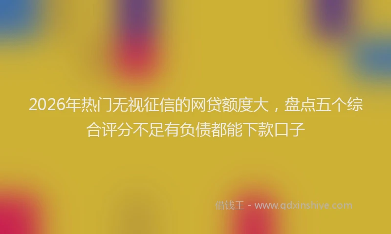 2026年热门无视征信的网贷额度大，盘点五个综合评分不足有负债都能下款口子