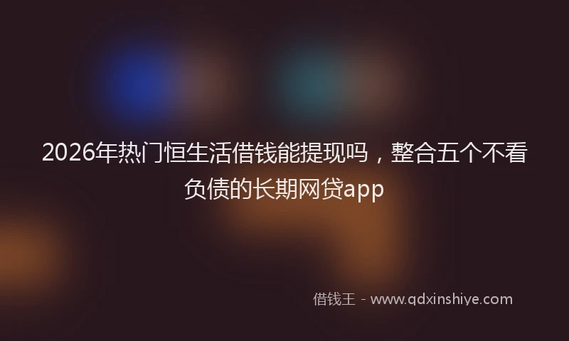 2026年热门恒生活借钱能提现吗，整合五个不看负债的长期网贷app