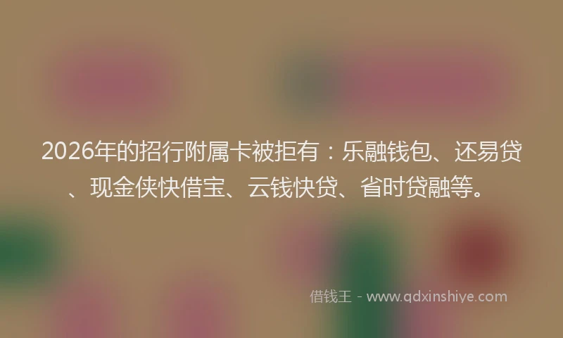 2026年的招行附属卡被拒有：乐融钱包、还易贷、现金侠快借宝、云钱快贷、省时贷融等。
