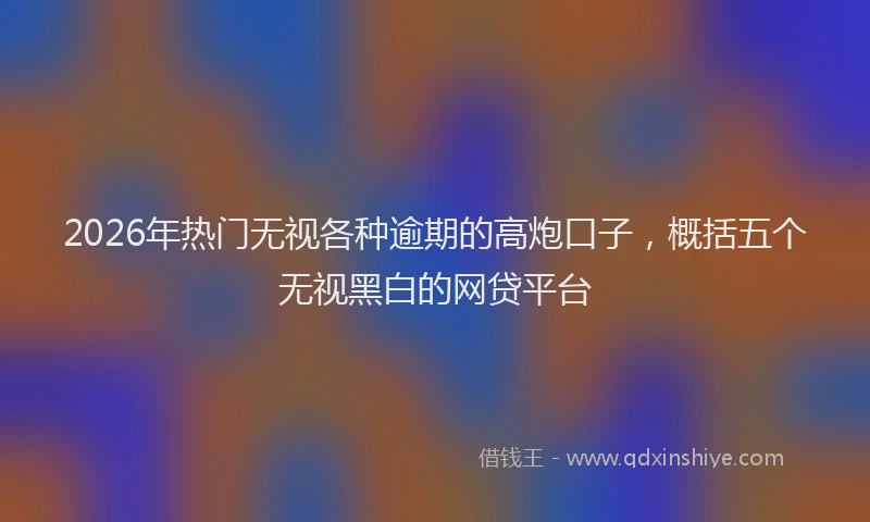 2026年热门无视各种逾期的高炮口子，概括五个无视黑白的网贷平台