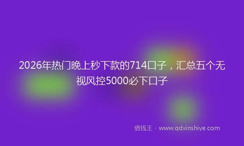 2026年热门晚上秒下款的714口子,汇总五个无视风控5000必下口子