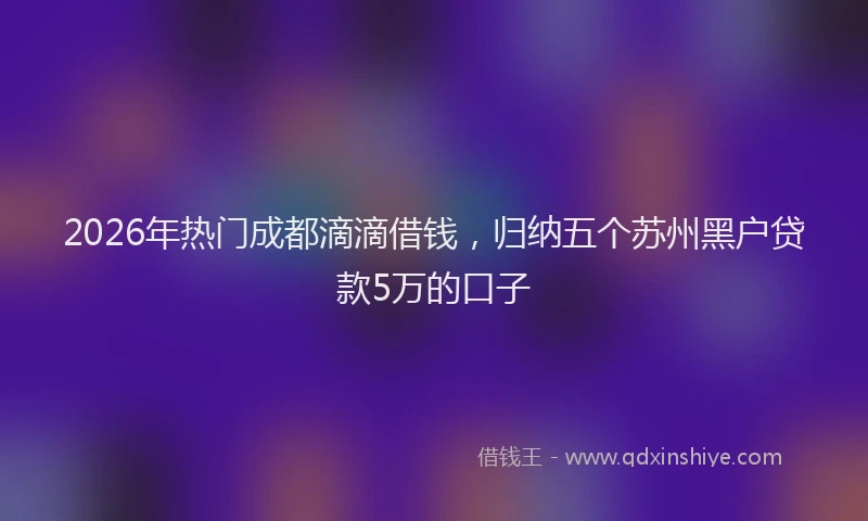 2026年热门成都滴滴借钱，归纳五个苏州黑户贷款5万的口子