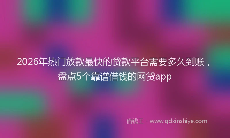 2026年热门放款最快的贷款平台需要多久到账，盘点5个靠谱借钱的网贷app