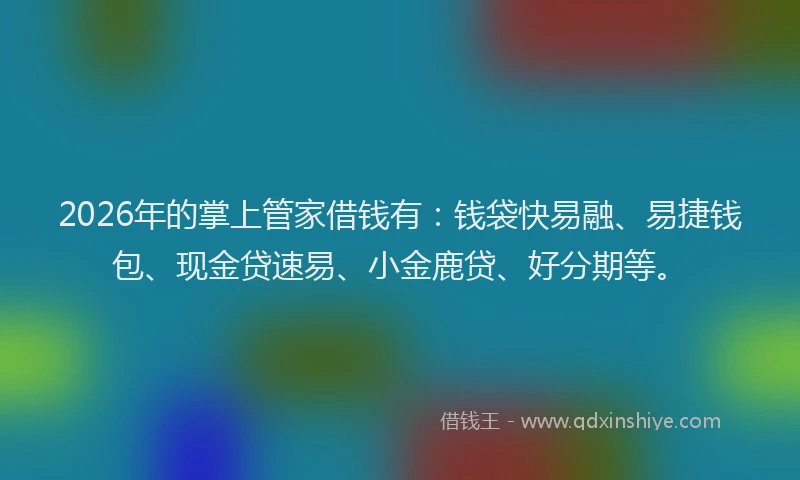 2026年的掌上管家借钱有：钱袋快易融、易捷钱包、现金贷速易、小金鹿贷、好分期等。