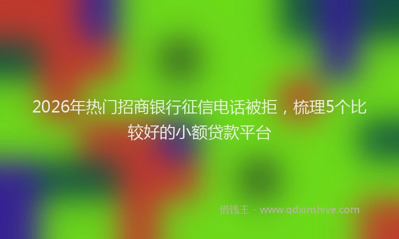2026年热门招商银行征信电话被拒，梳理5个比较好的小额贷款平台