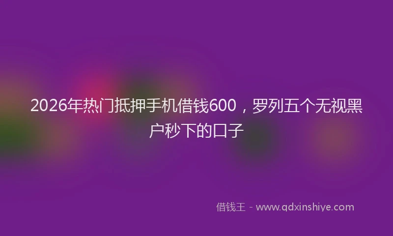 2026年热门抵押手机借钱600，罗列五个无视黑户秒下的口子