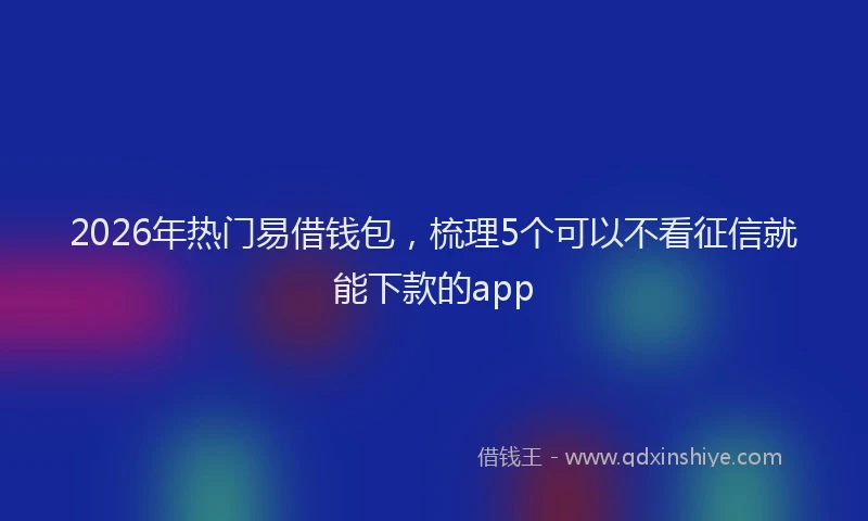 2026年热门易借钱包，梳理5个可以不看征信就能下款的app