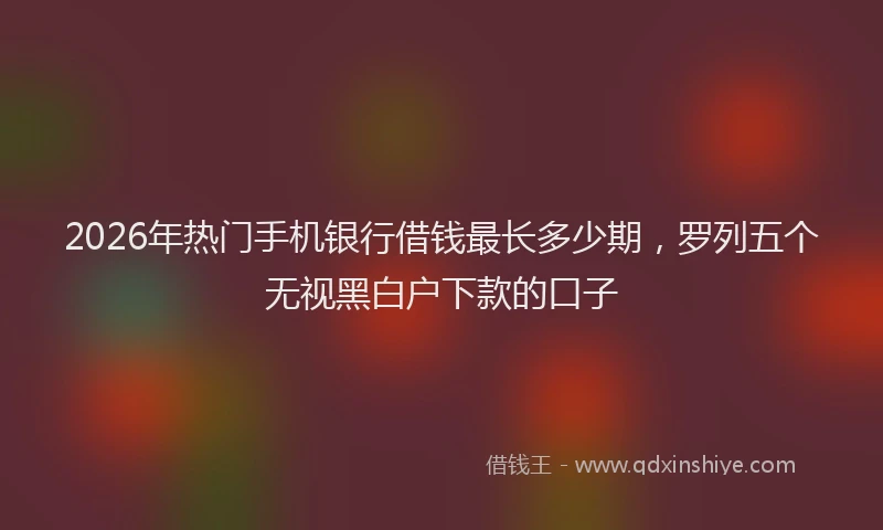 2026年热门手机银行借钱最长多少期，罗列五个无视黑白户下款的口子