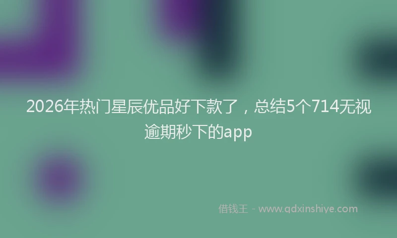 2026年热门星辰优品好下款了，总结5个714无视逾期秒下的app