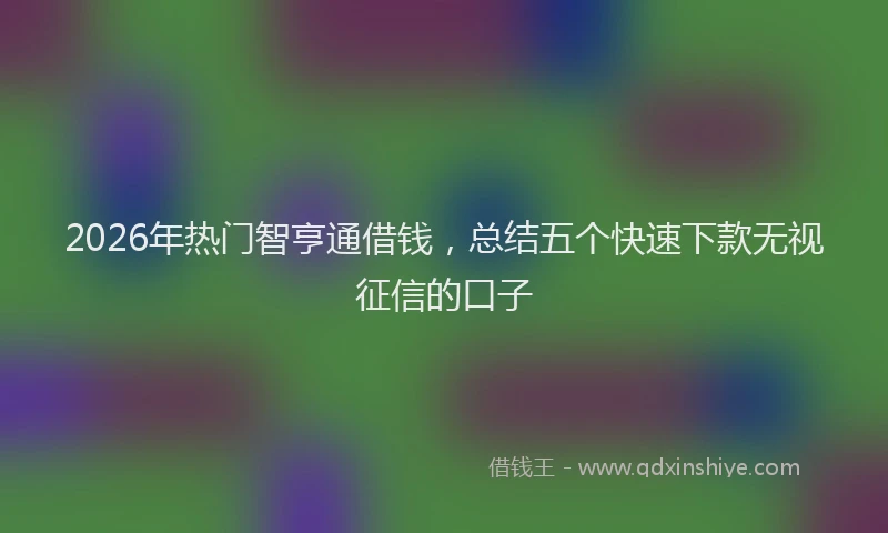 2026年热门智亨通借钱，总结五个快速下款无视征信的口子