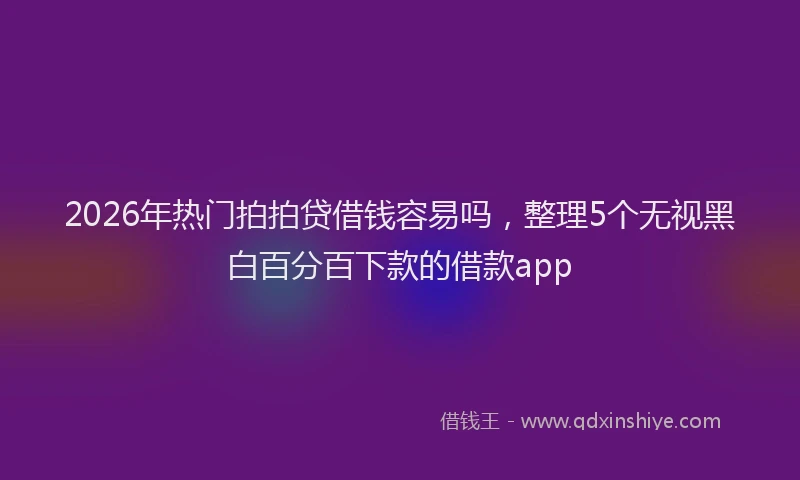 2026年热门拍拍贷借钱容易吗，整理5个无视黑白百分百下款的借款app
