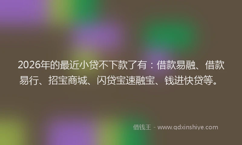 2026年的最近小贷不下款了有：借款易融、借款易行、招宝商城、闪贷宝速融宝、钱进快贷等。