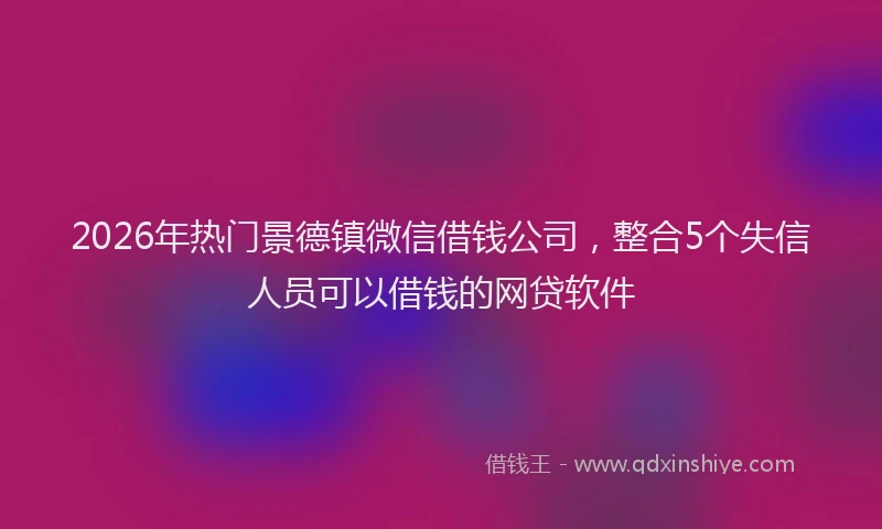 2026年热门景德镇微信借钱公司，整合5个失信人员可以借钱的网贷软件