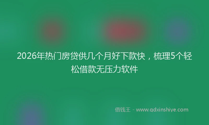 2026年热门房贷供几个月好下款快，梳理5个轻松借款无压力软件
