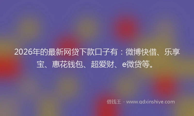 2026年的最新网贷下款口子有：微博快借、乐享宝、惠花钱包、超爱财、e微贷等。
