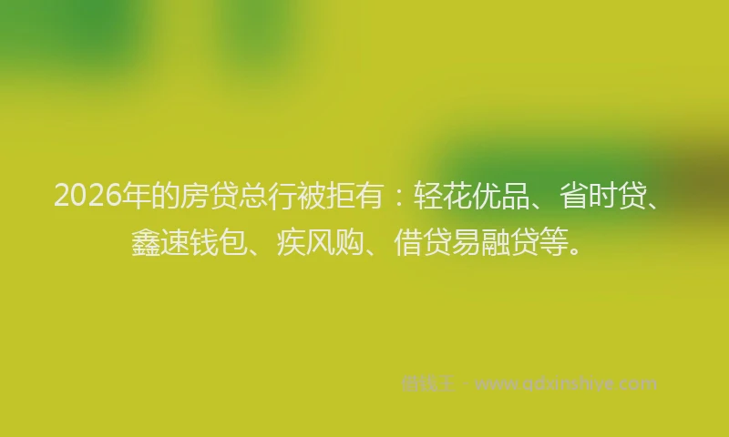 2026年的房贷总行被拒有：轻花优品、省时贷、鑫速钱包、疾风购、借贷易融贷等。