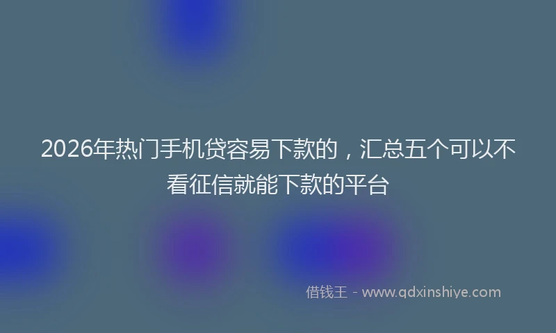2026年热门手机贷容易下款的，汇总五个可以不看征信就能下款的平台
