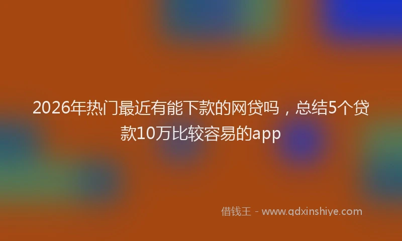 2026年热门最近有能下款的网贷吗,总结5个贷款10万比较容易的app