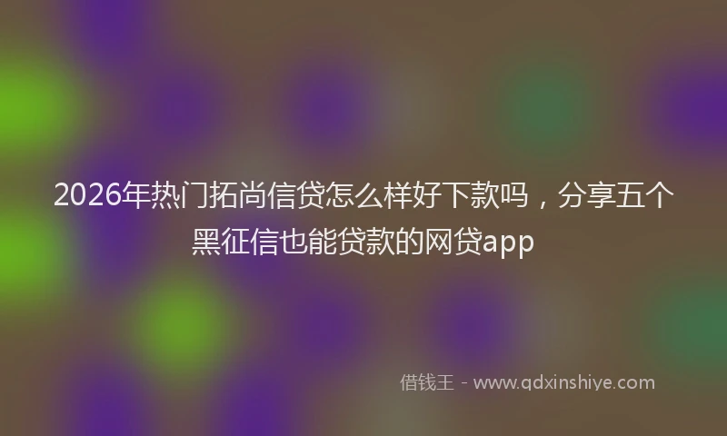 2026年热门拓尚信贷怎么样好下款吗，分享五个黑征信也能贷款的网贷app