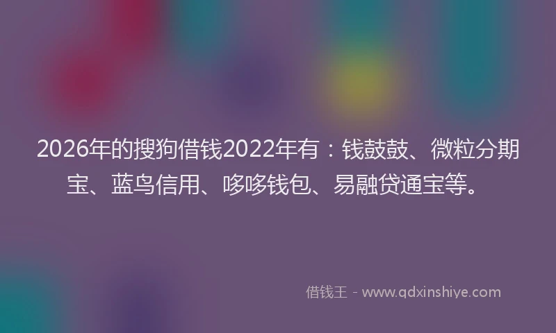 2026年的搜狗借钱2022年有：钱鼓鼓、微粒分期宝、蓝鸟信用、哆哆钱包、易融贷通宝等。