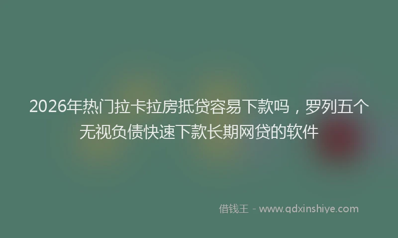 2026年热门拉卡拉房抵贷容易下款吗，罗列五个无视负债快速下款长期网贷的软件