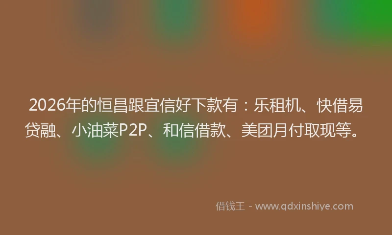 2026年的恒昌跟宜信好下款有：乐租机、快借易贷融、小油菜P2P、和信借款、美团月付取现等。