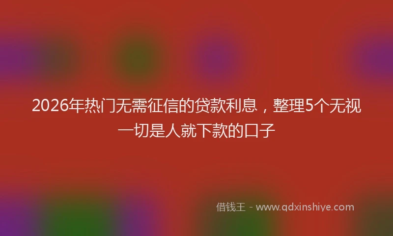 2026年热门无需征信的贷款利息，整理5个无视一切是人就下款的口子