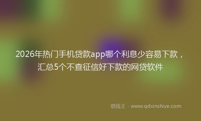 2026年热门手机贷款app哪个利息少容易下款，汇总5个不查征信好下款的网贷软件