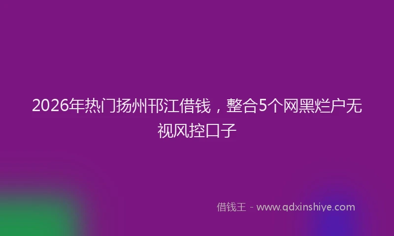 2026年热门扬州邗江借钱，整合5个网黑烂户无视风控口子