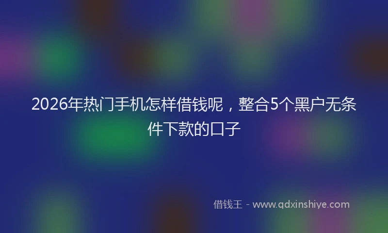 2026年热门手机怎样借钱呢，整合5个黑户无条件下款的口子