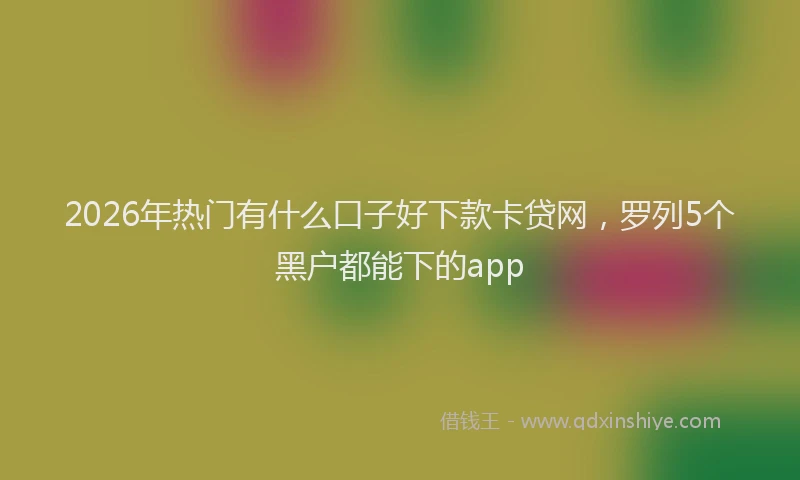 2026年热门有什么口子好下款卡贷网，罗列5个黑户都能下的app